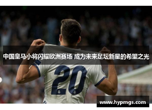 中国皇马小将闪耀欧洲赛场 成为未来足坛新星的希望之光