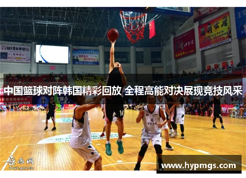 中国篮球对阵韩国精彩回放 全程高能对决展现竞技风采