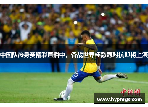 中国队热身赛精彩直播中，备战世界杯激烈对抗即将上演